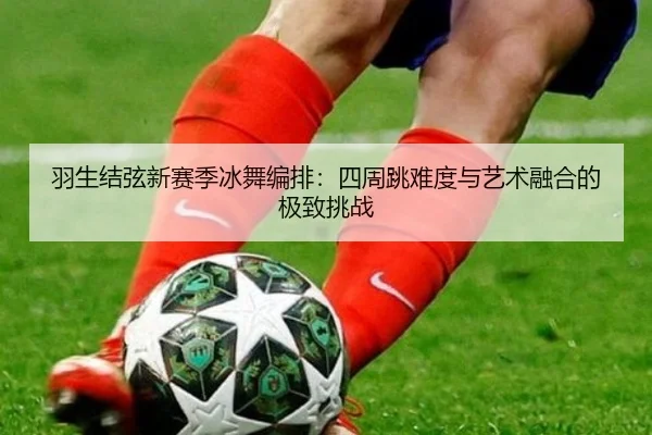 羽生结弦新赛季冰舞编排：四周跳难度与艺术融合的极致挑战
