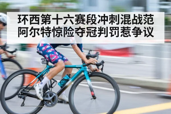 环西第十六赛段冲刺混战范阿尔特惊险夺冠判罚惹争议