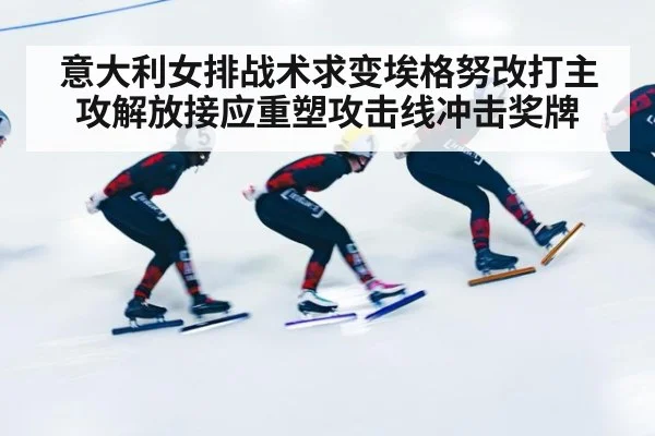 意大利女排战术求变埃格努改打主攻解放接应重塑攻击线冲击奖牌